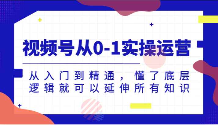 视频号从0-1实操运营，从入门到精通，懂了底层逻辑就可以延伸所有知识