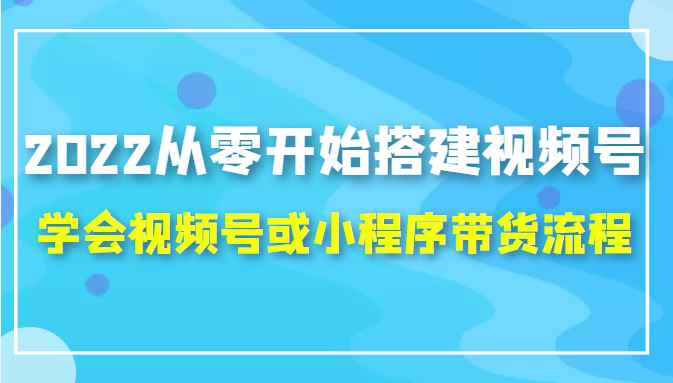 2022从零开始搭建视频号,学会视频号或小程序带货流程（价值599元）